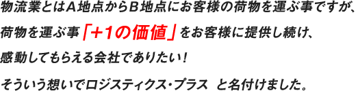 物流業とはＡ地点からＢ地点にお客様の荷物を運ぶ事ですが、荷物を運ぶ事「＋１の価値」をお客様に提供し続け、感動してもらえる会社でありたい！そういう想いでロジスティクス・プラス と名付けました。