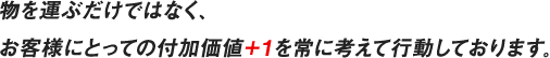 物を運ぶだけではなく、お客様にとっての付加価値＋１を常に考えて行動しております。