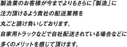 製造業のお客様が今までよりもさらに「製造」に注力頂けるよう貴社の配送業務を丸ごと請け負いしております。自家用トラックなどで自社配送されている場合などに多くのメリットを感じて頂けます。