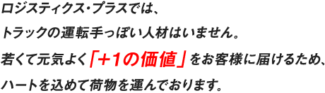 ロジスティクス・プラスでは、トラックの運転手っぽい人材はいません。若くて元気よく「＋１の価値」をお客様に届けるため、ハートを込めて荷物を運んでおります。